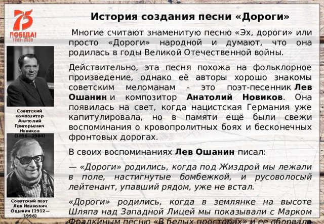 История создания песни «Дороги»  Многие считают знаменитую песню «Эх, дороги» или просто «Дороги» народной и думают, что она родилась в годы Великой Отечественной войны. Действительно, эта песня похожа на фольклорное произведение, однако её авторы хорошо знакомы советским меломанам - это поэт-песенник  Лев Ошанин  и композитор Анатолий Новиков . Она появилась на свет, когда нацистская Германия уже капитулировала, но в памяти ещё были свежи воспоминания о кровопролитных боях и бесконечных фронтовых дорогах. В своих воспоминаниях Лев Ошанин писал: — «Дороги» родились, когда под Жиздрой мы лежали в поле, настигнутые бомбежкой, и русоволосый лейтенант, упавший рядом, уже не встал.  «Дороги» родились, когда в землянке на высоте Шляпа над Западной Лицей мы показывали с Марком Фрадкиным песню «В белых просторах» и ее оборвала разорвавшаяся под окном мина. Советский композитор Анатолий Григорьевич Новиков (1896—1984) Советский поэт Лев Иванович Ощанин (1912—1996) 