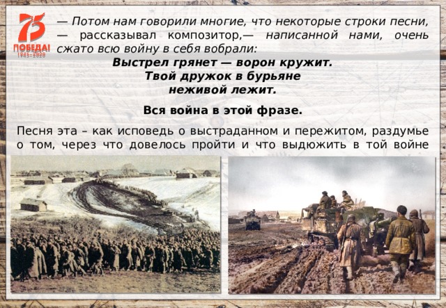 — Потом нам говорили многие, что некоторые строки песни, — рассказывал композитор,— написанной нами, очень сжато всю войну в себя вобрали: Выстрел грянет — ворон кружит. Твой дружок в бурьяне неживой лежит. Вся война в этой фразе.   Песня эта – как исповедь о выстраданном и пережитом, раздумье о том, через что довелось пройти и что выдюжить в той войне нашему народу. 