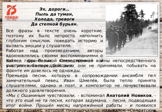  Эх, дороги… Пыль да туман, Холода, тревоги Да степной бурьян.   Все фразы в тексте очень короткие, поэтому их было непросто наполнить глубоким смыслом, поведать историю и вызвать эмоции у слушателя. Работая над произведением, авторы вдохновлялись своими воспоминаниями о войне, фронтовых командировках и выступлениях перед бойцами. Хотя в годы Великой Отечественной войны непосредственного участия в боевых действиях они не принимали, побывать на фронте им довелось не однажды. Премьера песни, которую в сопровождении ансамбля пел замечательный певец Иван Шмелёв, была тепло принята слушателями, однако и поэт, и композитор не почувствовали должного удовлетворения. «Мы с Ошаниным чувствовали, - вспоминал Анатолий Новиков , - что это ещё не та песня, которая задумана, - песня, подводящая итог войне. Прошёл месяц напряжённой работы - и появился другой вариант, который первоначально назывался «Солдатские дороги», потом «Эх, дороги», и, наконец, просто «Дороги». 