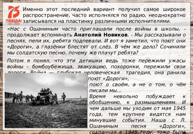 Именно этот последний вариант получил самое широкое распространение, часто исполнялся по радио, неоднократно записывался на пластинку различными исполнителями. «Нас с Ошаниным часто приглашали после войны в школы, - продолжает вспоминать Анатолий Новиков . - Мы рассказывали о песнях, пели их, ребята подпевали. И вот я заметил, что поют они «Дороги», а глазёнки блестят от слёз. В чём же дело? Сочинили мы солдатскую песню, почему же плачут ребята? Потом я понял, что эти детишки ведь тоже пережили ужасы войны - бомбоубежища, эвакуацию, похоронки, пережили свои дороги. Война — глубокая человеческая трагедия, она ранила очень многих. И когда люди поют «Дороги», поют о своём, а не о том, о чём писали мы... Время невольно побуждает к обобщению, к размышлениям. И чем дальше мы уходим от мая 1945 года, тем крупнее видятся нам минувшие события. Наша с Л. Ошаниным песня «Дороги», созданная в 1945 году, тоже была воспоминанием о войне, только свежим, саднящим, точно недолеченная рана». 