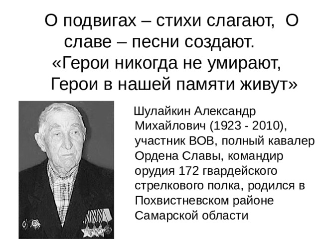     О подвигах – стихи слагают, О славе – песни создают.  «Герои никогда не умирают,  Герои в нашей памяти живут»    Шулайкин Александр Михайлович (1923 - 2010), участник ВОВ, полный кавалер Ордена Славы, командир орудия 172 гвардейского стрелкового полка, родился в Похвистневском районе Самарской области 