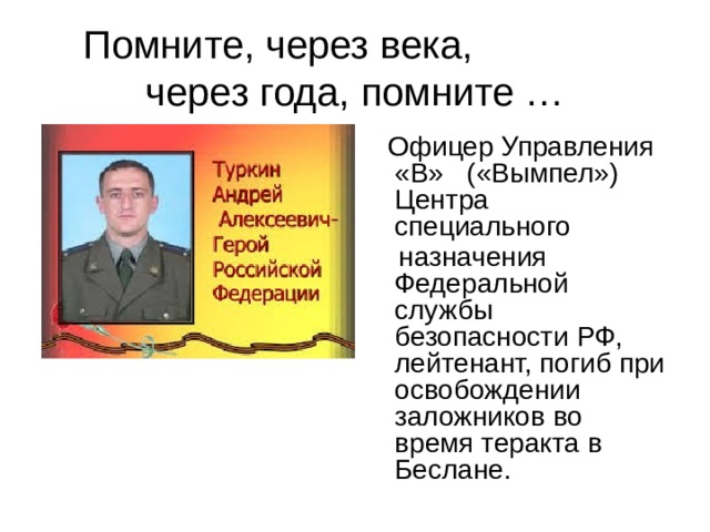Помните, через века, через года, помните …  Офицер Управления «В» («Вымпел») Центра специального  назначения Федеральной службы безопасности РФ, лейтенант, погиб при освобождении заложников во время теракта в Беслане.  