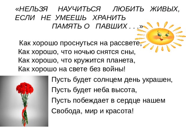 « НЕЛЬЗЯ     НАУЧИТЬСЯ      ЛЮБИТЬ   ЖИВЫХ,  ЕСЛИ   НЕ  УМЕЕШЬ   ХРАНИТЬ   ПАМЯТЬ О   ПАВШИХ . . . »  Как хорошо проснуться на рассвете,  Как хорошо, что ночью снятся сны,  Как хорошо, что кружится планета,  Как хорошо на свете без войны!  Пусть будет солнцем день украшен,   Пусть будет неба высота,  Пусть побеждает в сердце нашем  Свобода, мир и красота! 