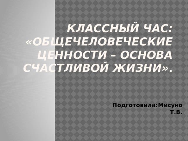  Классный час: «Общечеловеческие ценности – основа счастливой жизни» . Подготовила:Мисуно Т.В. 