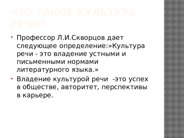 Что такое культура речи? Профессор Л.И.Скворцов дает следующее определение:»Культура речи - это владение устными и письменными нормами литературного языка.» Владение культурой речи -это успех в обществе, авторитет, перспективы в карьере. 