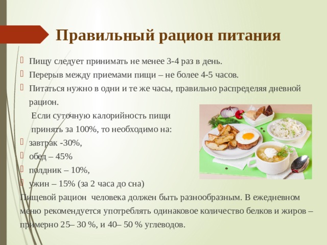 Правильный рацион питания Пищу следует принимать не менее 3-4 раз в день.  Перерыв между приемами пищи – не более 4-5 часов. Питаться нужно в одни и те же часы, правильно распределяя дневной рацион.  Если суточную калорийность пищи  принять за 100%, то необходимо на: завтрак -30%, обед – 45% полдник – 10%, ужин – 15% (за 2 часа до сна) Пищевой рацион человека должен быть разнообразным. В ежедневном меню рекомендуется употреблять одинаковое количество белков и жиров – примерно 25– 30 %, и 40– 50 % углеводов. 