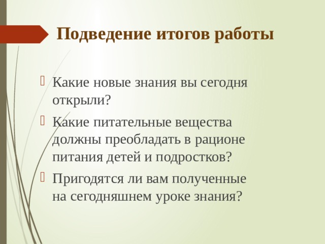 Подведение итогов работы Какие новые знания вы сегодня открыли? Какие питательные вещества должны преобладать в рационе питания детей и подростков? Пригодятся ли вам полученные на сегодняшнем уроке знания?  