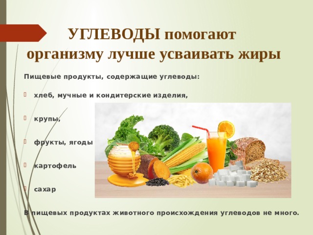УГЛЕВОДЫ помогают  организму лучше усваивать жиры Пищевые продукты, содержащие углеводы: хлеб, мучные и кондитерские изделия, крупы,  фрукты, ягоды картофель сахар В пищевых продуктах животного происхождения углеводов не много. 