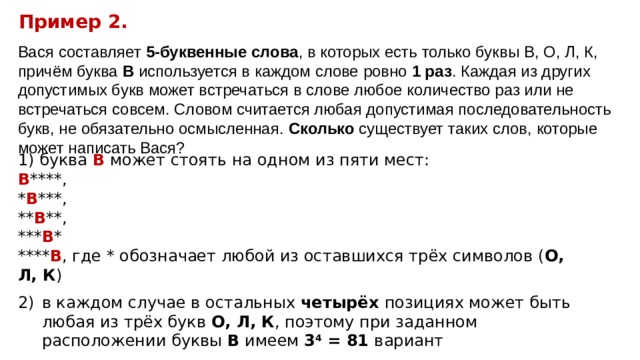 Пример 2. Вася составляет 5-буквенные слова , в которых есть только буквы В, О, Л, К, причём буква В используется в каждом слове ровно 1 раз . Каждая из других допустимых букв может встречаться в слове любое количество раз или не встречаться совсем. Словом считается любая допустимая последовательность букв, не обязательно осмысленная. Сколько существует таких слов, которые может написать Вася?  буква В может стоять на одном из пяти мест: В ****, * В ***, ** В **, *** В * **** В , где * обозначает любой из оставшихся трёх символов ( О, Л, К ) в каждом случае в остальных четырёх позициях может быть любая из трёх букв О, Л, К , поэтому при заданном расположении буквы В имеем 3 4 = 81 вариант  всего вариантов 5 · 81 = 405 . 