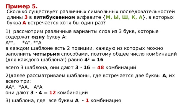 Пример 5. Сколько существует различных символьных последовательностей длины 3 в пятибуквенном алфавите { М, Ы, Ш, К, А }, в которых буква A встречается хотя бы один раз? 1) рассмотрим различные варианты слов из 3 букв, которые содержат одну букву А:  А**, *А*, **А  в каждом шаблоне есть 2 позиции, каждую из которых можно заполнить четырьмя способами, поэтому общее число комбинаций (для каждого шаблона!) равно 4 2 = 16 всего 3 шаблона, они дают 3 · 16 = 48 комбинаций далее рассматриваем шаблоны, где встречается две буквы А , их всего три:  АА*, *АA, А*А  они дают 3 · 4 = 12 комбинаций 3) шаблона, где все буквы А - 1 комбинация   Итого 48+12+1=61 комбинация 