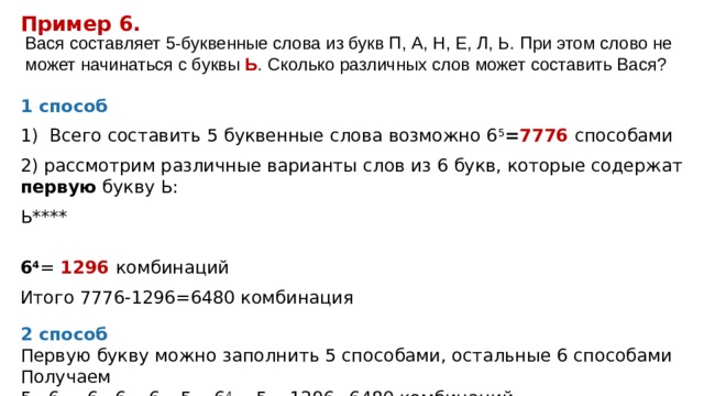 Пример 6. Вася составляет 5-буквенные слова из букв П, А, Н, Е, Л, Ь. При этом слово не может начинаться с буквы Ь . Сколько различных слов может составить Вася? 1 способ 1) Всего составить 5 буквенные слова возможно 6 5 = 7776  способами 2) рассмотрим различные варианты слов из 6 букв, которые содержат первую букву Ь: Ь****  6 4 = 1296 комбинаций Итого 7776-1296=6480 комбинация 2 способ Первую букву можно заполнить 5 способами, остальные 6 способами Получаем 5 · 6 · 6 · 6 · 6= 5 · 6 4  = 5 · 1296=6480 комбинаций 