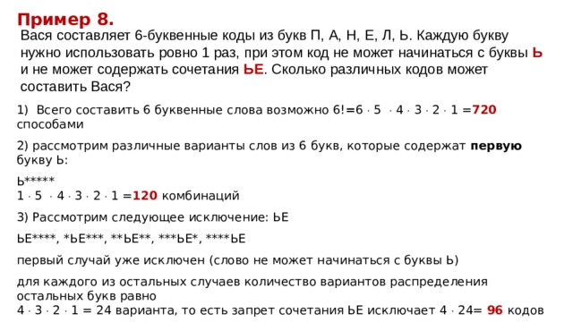 Пример 8. Вася составляет 6-буквенные коды из букв П, А, Н, Е, Л, Ь. Каждую букву нужно использовать ровно 1 раз, при этом код не может начинаться с буквы Ь и не может содержать сочетания ЬЕ . Сколько различных кодов может составить Вася? 1) Всего составить 6 буквенные слова возможно 6! = 6  5  4  3  2  1 = 720  способами 2) рассмотрим различные варианты слов из 6 букв, которые содержат первую букву Ь: Ь*****  1  5  4  3  2  1 = 120 комбинаций 3) Рассмотрим следующее исключение: ЬЕ ЬЕ****, *ЬЕ***, **ЬЕ**, ***ЬЕ*, ****ЬЕ первый случай уже исключен (слово не может начинаться с буквы Ь) для каждого из остальных случаев количество вариантов распределения остальных букв равно  4  3  2  1 = 24 варианта, то есть запрет сочетания ЬЕ исключает 4  24= 96 кодов Итого 720-120-96= 504 