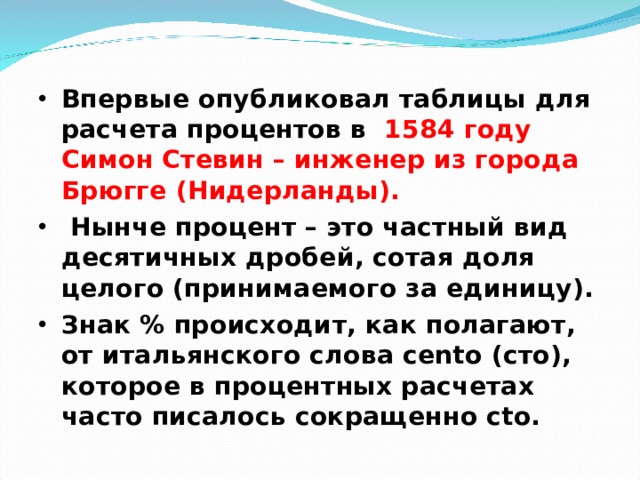 Впервые опубликовал таблицы для расчета процентов в  1584 году Симон Стевин – инженер из города Брюгге (Нидерланды).  Нынче процент – это частный вид десятичных дробей, сотая доля целого (принимаемого за единицу). Знак % происходит, как полагают, от итальянского слова cento (сто), которое в процентных расчетах часто писалось сокращенно cto.  