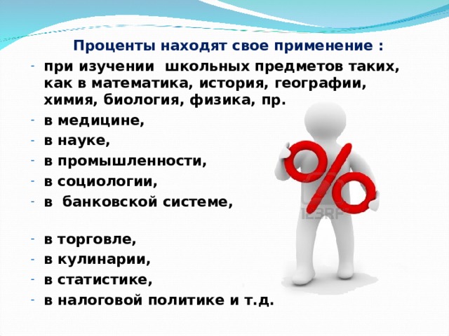  Проценты находят свое применение : при изучении школьных предметов таких, как в математика, история, географии, химия, биология, физика, пр. в медицине, в науке, в промышленности, в социологии, в банковской системе, в торговле, в кулинарии, в статистике, в налоговой политике и т.д. 