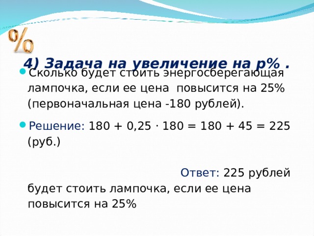 4) Задача на увеличение на р% .   Сколько будет стоить энергосберегающая лампочка, если ее цена повысится на 25% (первоначальная цена -180 рублей). Решение: 180 + 0,25 · 180 = 180 + 45 = 225 (руб.) Ответ: 225 рублей будет стоить лампочка, если ее цена повысится на 25%  