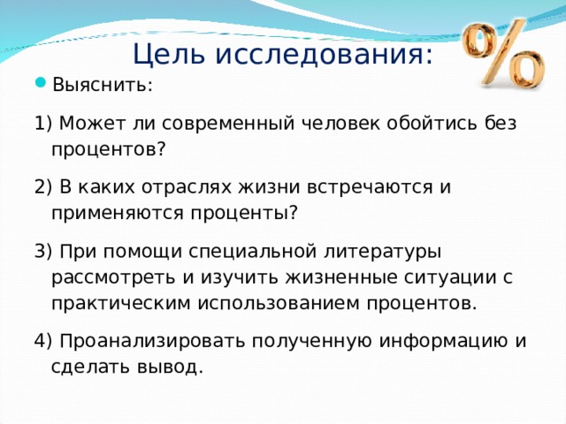 Цель исследования: Выяснить: 1) Может ли современный человек обойтись без процентов? 2) В каких отраслях жизни встречаются и применяются проценты? 3) При помощи специальной литературы рассмотреть и изучить жизненные ситуации с практическим использованием процентов. 4) Проанализировать полученную информацию и сделать вывод. 