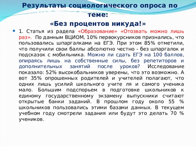  Результаты социологического опроса по теме:  «Без процентов никуда!» 1. Статья из радела «Образование» «Отозвать можно лишь раз». По данным ВЦИОМ, 10% первокурсников признались, что пользовались шпаргалками на ЕГЭ. При этом 85% отметили, что получили свои баллы абсолютно честно - без шпаргалок и подсказок с мобильника. Можно ли сдать ЕГЭ на 100 баллов, опираясь лишь на собственные силы, без репетиторов и дополнительных занятий после уроков? Исследование показало: 52% высокобальников уверены, что это возможно. А вот 35% опрошенных родителей и учителей полагают, что одних лишь усилий школьного учите ля и самого ученика мало. Большим подспорьем в подготовке школьников к единому государственному экзамену выпускники считают открытые банки заданий. В прошлом году около 55 % школьников пользовались этими базами данных. В текущем учебном году смотрели задания или будут это делать 70 % учеников .   