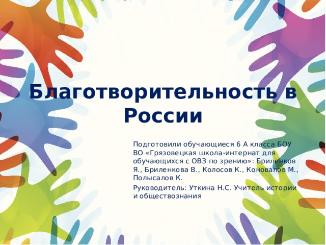 Благотворительность в России Подготовили обучающиеся 6 А класса БОУ ВО «Грязовецкая школа-интернат для обучающихся с ОВЗ по зрению»: Бриленков Я., Бриленкова В., Колосов К., Коновалов М., Полысалов К. Руководитель: Уткина Н.С. Учитель истории и обществознания 