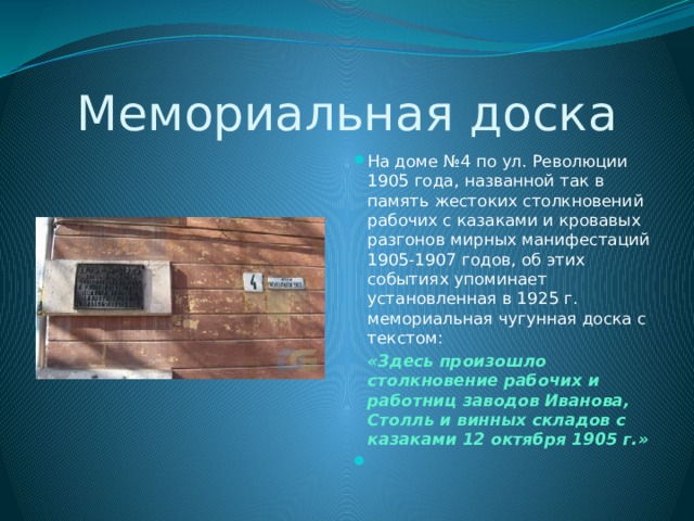 Мемориальная доска На доме №4 по ул. Революции 1905 года, названной так в память жестоких столкновений рабочих с казаками и кровавых разгонов мирных манифестаций 1905-1907 годов, об этих событиях упоминает установленная в 1925 г. мемориальная чугунная доска с текстом:  «Здесь произошло столкновение рабочих и работниц заводов Иванова, Столль и винных складов с казаками 12 октября 1905 г.»