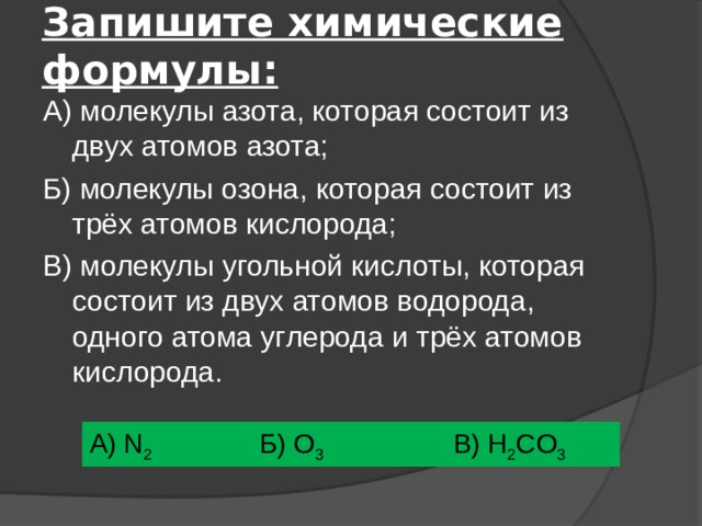 Запишите химические формулы: А) молекулы азота, которая состоит из двух атомов азота; Б) молекулы озона, которая состоит из трёх атомов кислорода; В) молекулы угольной кислоты, которая состоит из двух атомов водорода, одного атома углерода и трёх атомов кислорода. А) N 2  Б) O 3    В) H 2 CO 3 