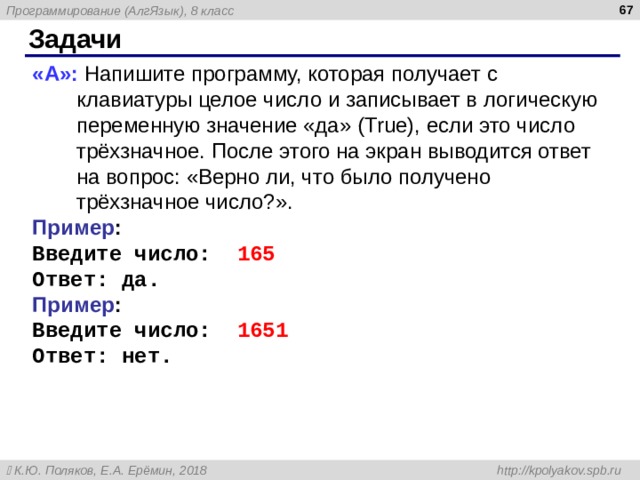  Задачи « A »: Напишите программу, которая получает с клавиатуры целое число и записывает в логическую переменную значение «да» ( True ), если это число трёхзначное. После этого на экран выводится ответ на вопрос: «Верно ли, что было получено трёхзначное число?». Пример : Введите число: 165 Ответ: да. Пример : Введите число: 1651 Ответ: нет. 