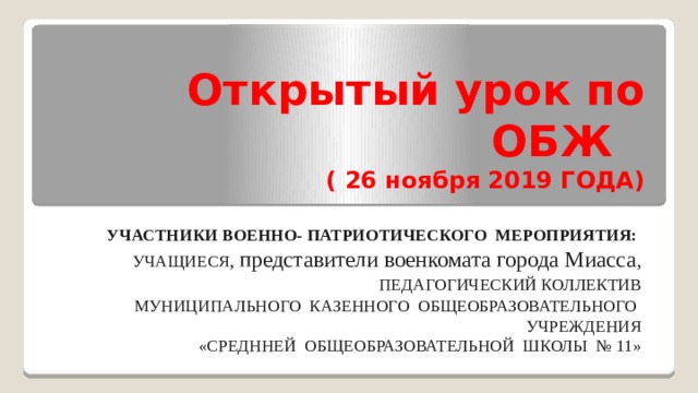 Открытый урок по ОБЖ   ( 26 ноября 2019 ГОДА) УЧАСТНИКИ ВОЕННО- ПАТРИОТИЧЕСКОГО МЕРОПРИЯТИЯ: УЧАЩИЕСЯ ,  представители военкомата города Миасса ,  ПЕДАГОГИЧЕСКИЙ КОЛЛЕКТИВ МУНИЦИПАЛЬНОГО КАЗЕННОГО ОБЩЕОБРАЗОВАТЕЛЬНОГО УЧРЕЖДЕНИЯ «СРЕДННЕЙ ОБЩЕОБРАЗОВАТЕЛЬНОЙ ШКОЛЫ № 11» 