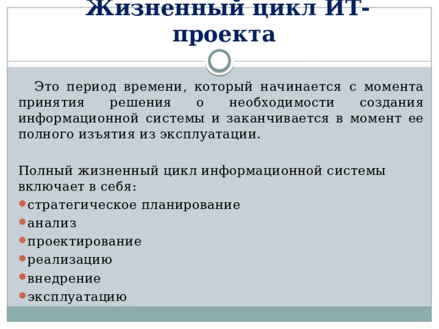 Жизненный цикл ИТ-проекта  Это период времени, который начинается с момента принятия решения о необходимости создания информационной системы и заканчивается в момент ее полного изъятия из эксплуатации. Полный жизненный цикл информационной системы включает в себя: стратегическое планирование анализ проектирование реализацию внедрение эксплуатацию 