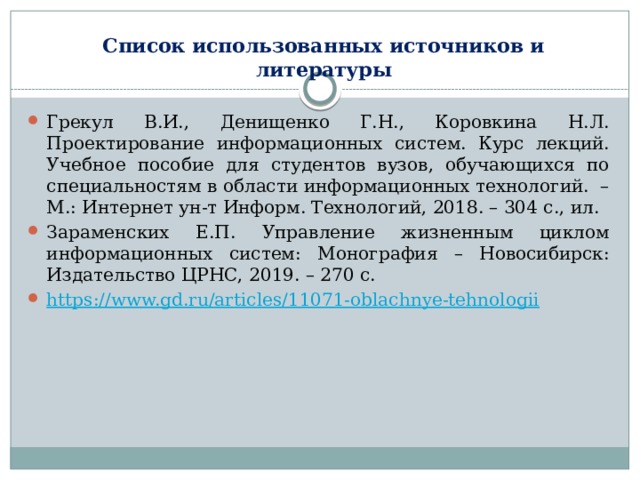 Список использованных источников и литературы Грекул В.И., Денищенко Г.Н., Коровкина Н.Л. Проектирование информационных систем. Курс лекций. Учебное пособие для студентов вузов, обучающихся по специальностям в области информационных технологий.  – М.: Интернет ун-т Информ. Технологий, 2018. – 304 с., ил. Зараменских Е.П. Управление жизненным циклом информационных систем: Монография – Новосибирск: Издательство ЦРНС, 2019. – 270 с. https :// www.gd.ru/articles/11071-oblachnye-tehnologii    