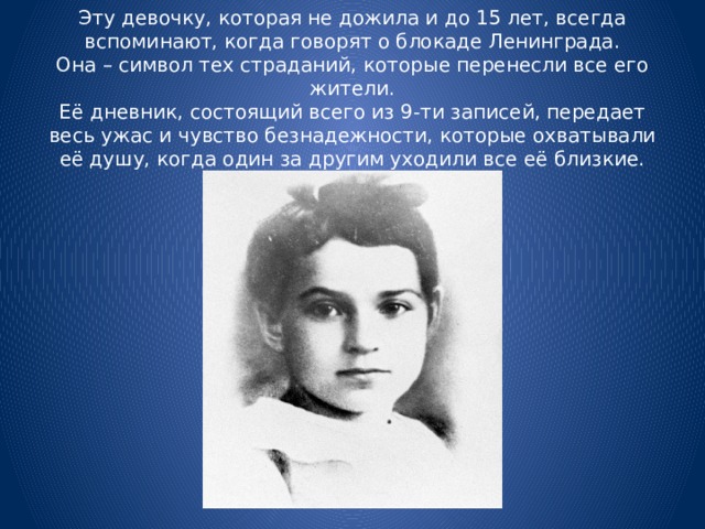 Эту девочку, которая не дожила и до 15 лет, всегда вспоминают, когда говорят о блокаде Ленинграда.  Она – символ тех страданий, которые перенесли все его жители.  Её дневник, состоящий всего из 9-ти записей, передает весь ужас и чувство безнадежности, которые охватывали её душу, когда один за другим уходили все её близкие.
