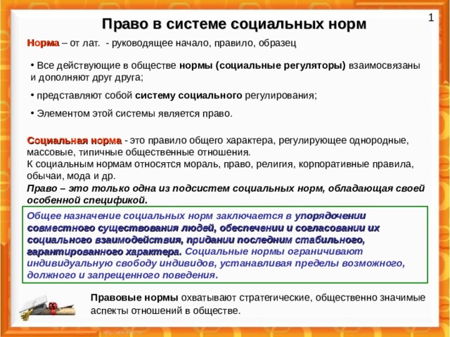 1 Право в системе социальных норм Норма – от лат. - руководящее начало, правило, образец  Все действующие в обществе нормы (социальные регуляторы) взаимосвязаны и дополняют друг друга;  представляют собой систему социального регулирования;  Элементом этой системы является право. Социальная норма - это правило общего характера, регулирующее однородные, массовые, типичные общественные отношения. К социальным нормам относятся мораль, право, религия, корпоративные правила, обычаи, мода и др. Право – это только одна из подсистем социальных норм, обладающая своей особенной спецификой. Общее назначение социальных норм заключается в упорядочении совместного существования людей, обеспечении и согласовании их социального взаимодействия, придании последним стабильного, гарантированного характера. Социальные нормы ограничивают индивидуальную свободу индивидов, устанавливая пределы возможного, должного и запрещенного поведения.  Правовые нормы охватывают стратегические, общественно значимые аспекты отношений в обществе.  