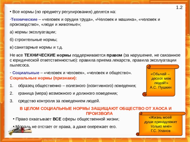 1 .2  Все нормы (по предмету регулирования) делятся на: Технические – «человек и орудия труда», «Человек и машина», «человек и производство», «люди и животные»; а) нормы эксплуатации; б) строительные нормы; в) санитарные нормы и т.д. Не все ТЕХНИЧЕСКИЕ нормы поддерживаются правом (за нарушение, не связанное с юридической ответственностью): правила приема лекарств, правила эксплуатации пылесоса.  Социальные – «человек и человек», «человек и общество». «Обычай –  деспот меж  людей!» А.С. Пушкин Социальные нормы (признаки):  образец общественно – полезного (позитивного) поведения;  граница (мера) возможного и должного поведения;  средство контроля за поведением людей. В ЦЕЛОМ СОЦИАЛЬНЫЕ НОРМЫ ЗАЩИЩАЮТ ОБЩЕСТВО ОТ ХАОСА И ПРОИЗВОЛА «Жизнь моей  души принадлежит  только мне» Г.С. Уланов  Право охватывает ВСЕ сферы общественной жизни;  Мораль не отстает от права, а даже опережает его. 