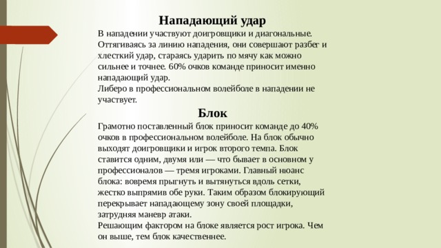 Нападающий удар В нападении участвуют доигровщики и диагональные. Оттягиваясь за линию нападения, они совершают разбег и хлесткий удар, стараясь ударить по мячу как можно сильнее и точнее. 60% очков команде приносит именно нападающий удар. Либеро в профессиональном волейболе в нападении не участвует. Блок Грамотно поставленный блок приносит команде до 40% очков в профессиональном волейболе. На блок обычно выходят доигровщики и игрок второго темпа. Блок ставится одним, двумя или — что бывает в основном у профессионалов — тремя игроками. Главный нюанс блока: вовремя прыгнуть и вытянуться вдоль сетки, жестко выпрямив обе руки. Таким образом блокирующий перекрывает нападающему зону своей площадки, затрудняя маневр атаки. Решающим фактором на блоке является рост игрока. Чем он выше, тем блок качественнее. 