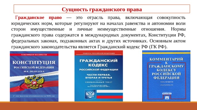 Сущность гражданского права Г ражданское право — это отрасль права, включающая совокупность юридических норм, которые регулируют на началах равенства и автоно­мии воли сторон имущественные и личные неимуществен­ные отношения.  Нормы гражданского права содержатся в международных документах, Конституции РФ, федераль­ных законах, подзаконных актах и других источниках. Ос­новным актом гражданского законодательства является Гражданский кодекс РФ (ГК РФ). 
