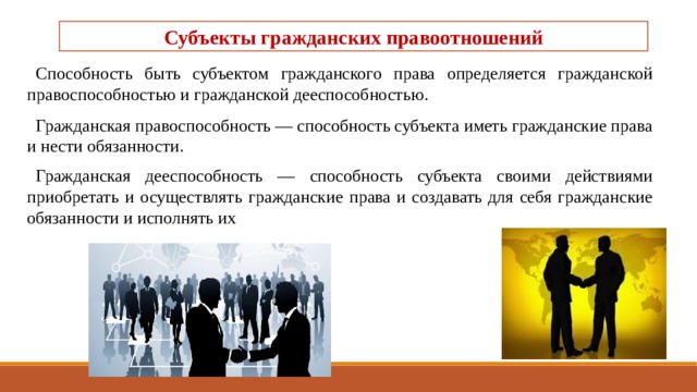 Субъекты гражданских правоотношений   Способность быть субъектом гражданского права оп­ределяется гражданской правоспособностью и граж­данской дееспособностью. Гражданская правоспособность — способность субъекта иметь гражданские права и нести обязанности. Гражданская дееспособность — способность субъекта своими действиями приобретать и осуществлять гражданские права и создавать для себя гражданские обязанности и исполнять их 