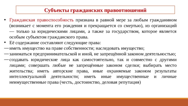 Субъекты гражданских правоотношений   Гражданская правоспособность признана в равной мере за любым гражданином (возникает с момента его рождения и прекращается со смертью), из организа­ций — только за юридическими лицами, а также за государ­ством, которое является особым субъектом гражданского права. Её содержание составляют следующие права: иметь имущество на праве собственности; наследовать имущество; заниматься предпринимательской и иной, не запрещённой законом деятельностью; создавать юридические лица как самостоятельно, так и сов­местно с другими лицами; совершать любые не запрещённые законом сделки; выбирать место жительства; иметь авторские права, иные охраняемые законом результа­ты интеллектуальной деятельности; иметь иные имущественные и личные неимущественные пра­ва (честь, достоинство, деловая репутация) 