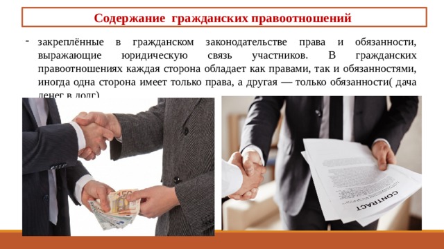 Содержание гражданских правоотношений закреплённые в гражданском за­конодательстве права и обязанности, выражающие юриди­ческую связь участников. В гражданских правоотношениях каждая сторона обла­дает как правами, так и обязанностями, иногда одна сторона имеет только права, а другая — только обязанности( дача денег в долг) 
