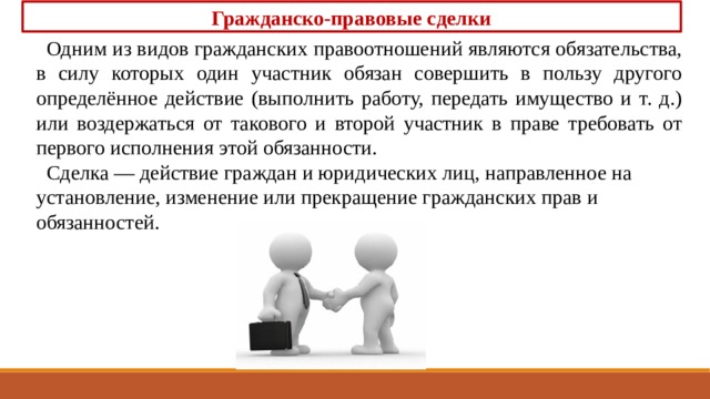 Гражданско-правовые сделки Одним из видов гражданских правоотношений яв­ляются обязательства, в силу которых один участник обязан совершить в пользу другого определённое действие (выполнить работу, передать имущество и т. д.) или воздержаться от такового и второй участ­ник в праве требовать от первого исполнения этой обязанности. Сделка — действие граждан и юридических лиц, на­правленное на установление, изменение или прекраще­ние гражданских прав и обязанностей. 