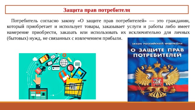 Защита прав потребителя Потребитель согласно закону «О защите прав потребите­лей» — это гражданин, который приобретает и использует товары, заказывает услуги и работы либо имеет намерение приобрести, заказать или использовать их исключительно для личных (бытовых) нужд, не связанных с извлечением прибыли. 