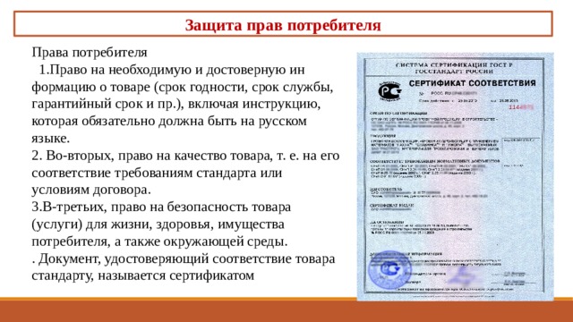 Защита прав потребителя Права потребителя   1.Право на необходимую и достоверную ин­формацию о товаре (срок годности, срок службы, гарантий­ный срок и пр.), включая инструкцию, которая обязатель­но должна быть на русском языке. 2. Во-вторых, право на качество товара, т. е. на его соответствие требованиям стандарта или условиям договора. 3.В-третьих, право на безопасность товара (услуги) для жизни, здоровья, имущества потребителя, а также окружающей среды. . Доку­мент, удостоверяющий соответствие товара стандарту, назы­вается сертификатом 