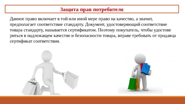 Защита прав потребителя Данное право включает в той или иной мере право на ка­чество, а значит, предполагает соответствие стандарту. Доку­мент, удостоверяющий соответствие товара стандарту, назы­вается сертификатом. Поэтому покупатель, чтобы удостове­риться в надлежащем качестве и безопасности товара, вправе требовать от продавца сертификат соответствия. 
