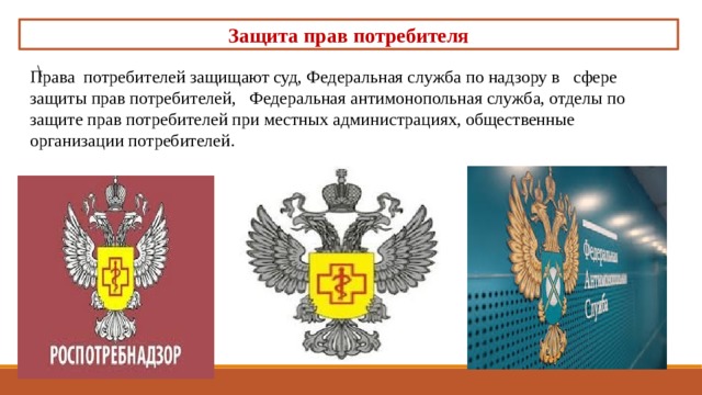 Защита прав потребителя \ Права потребителей защищают суд, Федеральная служба по надзору в сфере защиты прав потребителей, Федеральная антимонопольная служба, отделы по защите прав потребителей при местных администрациях, общественные организации потребителей. 