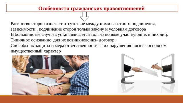 Особенности гражданских правоотношений Равенство сторон означает отсутствие между ними властного подчинения, зависимости , подчинение сторон только закону и условиям договора В большинстве случаев устанавливается только по воле участвующих в них лиц. Типичное основание для их возникновения- договор. Способы их защиты и мера ответственности за их нарушения носят в основном имущественный характер 