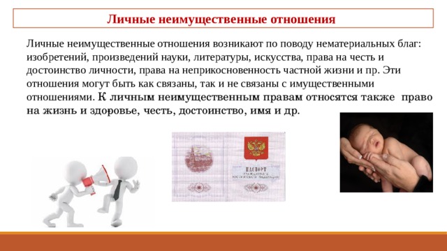 Личные неимущественные отношения Личные неимущественные отношения возникают по поводу нематериальных благ: изобретений, произведений науки, литературы, искусства, права на честь и достоинство личности, права на неприкосновенность частной жизни и пр. Эти отношения могут быть как связаны, так и не свя­заны с имущественными отношениями. К личным неимущественным правам относятся также право на жизнь и здо­ровье, честь, достоинство, имя и др. 