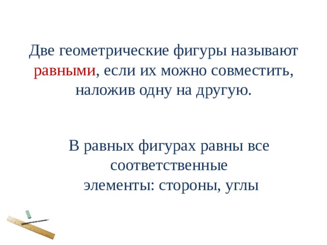Две геометрические фигуры называют равными , если их можно совместить, наложив одну на другую. В равных фигурах равны все соответственные элементы: стороны, углы 