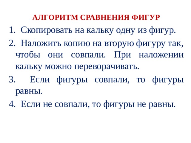АЛГОРИТМ СРАВНЕНИЯ ФИГУР 1. Скопировать на кальку одну из фигур. 2. Наложить копию на вторую фигуру так, чтобы они совпали. При наложении кальку можно переворачивать. 3. Если фигуры совпали, то фигуры равны. 4. Если не совпали, то фигуры не равны. 