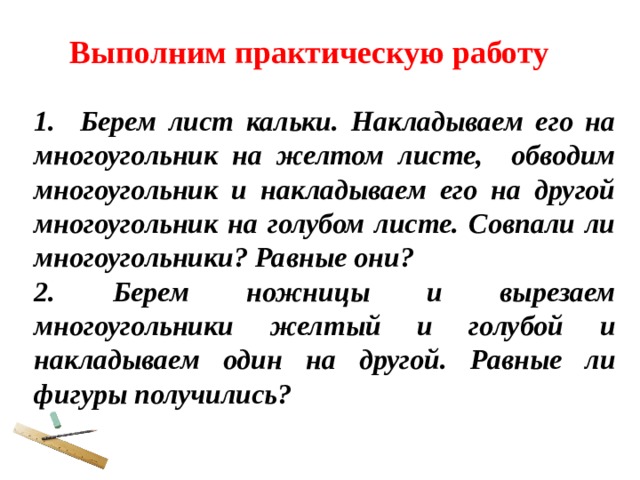 Выполним практическую работу 1. Берем лист кальки. Накладываем его на многоугольник на желтом листе, обводим многоугольник и накладываем его на другой многоугольник на голубом листе. Совпали ли многоугольники? Равные они? 2. Берем ножницы и вырезаем многоугольники желтый и голубой и накладываем один на другой. Равные ли фигуры получились? 