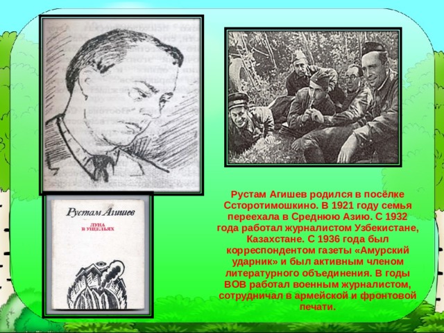 Рустам Агишев родился в посёлке Ссторотимошкино. В 1921 году семья переехала в Среднюю Азию. С 1932 года работал журналистом Узбекистане, Казахстане. С 1936 года был корреспондентом газеты «Амурский ударник» и был активным членом литературного объединения. В годы ВОВ работал военным журналистом, сотрудничал в армейской и фронтовой печати. 