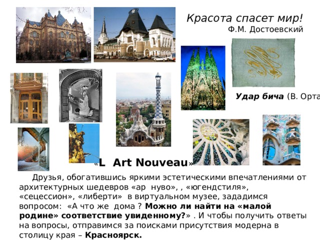 Красота спасет мир!  Ф.М. Достоевский Удар бича (В. Орта) « L Art Nouveau »  Друзья, обогатившись яркими эстетическими впечатлениями от архитектурных шедевров «ар нуво», , «югендстиля», «сецессион», «либерти» в виртуальном музее, зададимся вопросом: «А что же дома ? Можно ли найти на «малой родине» соответствие увиденному? » . И чтобы получить ответы на вопросы, отправимся за поисками присутствия модерна в столицу края – Красноярск. 