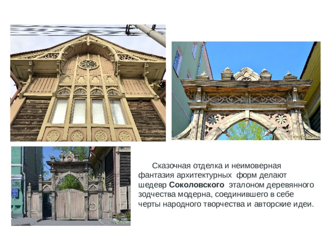  Сказочная отделка и неимоверная фантазия архитектурных форм делают шедевр Соколовского эталоном деревянного зодчества модерна, соединившего в себе черты народного творчества и авторские идеи. 