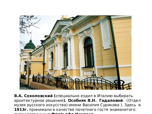 В.А. Соколовский ( специально ездил в Италию выбирать архитектурное решение ). Особняк В.Н. Гадаловой . (Отдел музея русского искусства) имени Василия Сурикова ). Здесь в 1913г. принимали в качестве почетного гостя знаменитого путешественника Фритьофа Нансена . 
